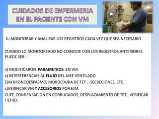 1.-MONITORAR Y ANALIZAR LOS REGISTROS CADA VEZ QUE SEA NECESARIO .
CUANDO LO MONITOREADO NO COINCIDE CON LOS REGISTROS ANTERIORES
PUEDE SER :
A) MODIFICARON PARAMETROS EN VM.
B) INTERFERENCIAS AL FLUJO DEL AIRE VENTILADO
EJM BRONCOESPASMO, MORDEDURA DE TET , SECRECIONES, ETC.
c)VERIFICAR VM Y ACCESORIOS POR EJM.
CUFF, CONDENSACION EN CORRUGADOS, DESPLAZAMIENTO DE TET , VERIFICAR
FILTRO,
 