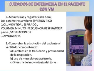 3.-Comprobar la adaptación del paciente al
ventilador comprobando:
a) Cambios en la frecuencia y profundidad
de la respiración.
b) uso de musculatura accesoria.
c) Simetría del movimiento del tórax.
2.-Monitorizar y registrar cada hora:
Los parámetros a valorar (PRESION PICO
,VOLUMEN TIDAL ESPIRADO ,
VOLUMEN MINUTO ,FRECUENCIA RESPIRATORIA
pacte. ,SATURACION O2
,CAPNOGRAFIA.
 