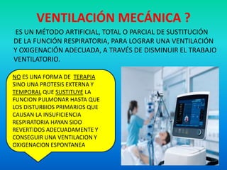 VENTILACIÓN MECÁNICA ?
ES UN MÉTODO ARTIFICIAL, TOTAL O PARCIAL DE SUSTITUCIÓN
DE LA FUNCIÓN RESPIRATORIA, PARA LOGRAR UNA VENTILACIÓN
Y OXIGENACIÓN ADECUADA, A TRAVÉS DE DISMINUIR EL TRABAJO
VENTILATORIO.
NO ES UNA FORMA DE TERAPIA
SINO UNA PROTESIS EXTERNA Y
TEMPORAL QUE SUSTITUYE LA
FUNCION PULMONAR HASTA QUE
LOS DISTURBIOS PRIMARIOS QUE
CAUSAN LA INSUFICIENCIA
RESPIRATORIA HAYAN SIDO
REVERTIDOS ADECUADAMENTE Y
CONSEGUIR UNA VENTILACION Y
OXIGENACION ESPONTANEA
 