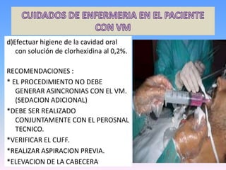 d)Efectuar higiene de la cavidad oral
con solución de clorhexidina al 0,2%.
RECOMENDACIONES :
* EL PROCEDIMIENTO NO DEBE
GENERAR ASINCRONIAS CON EL VM.
(SEDACION ADICIONAL)
*DEBE SER REALIZADO
CONJUNTAMENTE CON EL PEROSNAL
TECNICO.
*VERIFICAR EL CUFF.
*REALIZAR ASPIRACION PREVIA.
*ELEVACION DE LA CABECERA
 