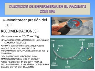 14) Monitorear presión del
CUFF
RECOMENDACIONES :
*Mantener valores 20-25 mmHg
(P° MAYORES PUEDEN INTERFERIR CON LA PRESIÓN DE
LA MUCOSA TRAQUEAL ).
*DURANTE EL REGISTRO RECORDAR QUE PUEDEN
HABER ↑ EN LA P° DE L CUFF ( P°↑ EN
PROGRAMACIÓN DE VM ↑ , MECANISMOS DE TOS , ↓
COMPLIANCE)
* EN ESTADOS DE HIPOPERFUSIÓN
MANTENER NIVELES ↓ DE P° DE CUFF
*SI SE REQUIERE > P° DE CUFF PARA EL
SELLAMIENTO DE LA VIA AÉREA, CONSIDERAR
CMABIO DE TET DE > DIAMETRO
 