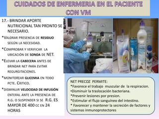 17.- BRINDAR APORTE
NUTRICIONAL TAN PRONTO SE
NECESARIO.
*VALORAR PRESENCIA DE RESIDUO
SEGÚN LA NECESIDAD.
*COMPROBAR Y VERIFICAR LA
UBICACIÓN DE SONDA DE NET.
*ELEVAR LA CABECERA ANTES DE
BRINDAR NET PARA EVITAR
REGURGITACIONES.
*MONITOREAR GLICEMIA EN TODO
PCTE. CRITICO.
*DISMINUIR VELOCIDAD DE INFUSIÓN
ENTERAL ANTE LA PRESENCIA DE
R.G. O SUSPENDER SI SE R.G. ES
MAYOR DE 400 CC EN 24
HORAS
NET PRECOZ PERMITE:
*Favorece el trabajo muscular de la respiracion.
•Disminuir la traslocación bacteriana.
*Prevenir lesiones por presion.
*Estimular el flujo sanguíneo del intestino.
* Favorecer y mantener la secreción de factores y
sistemas inmunoprotectores
 