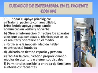 19.-Brindar el apoyo psicológico:
a) Tratar al paciente con amabilidad,
brindándole apoyo y empleando
comunicación verbal y no verbal
b) Ofrecer información útil sobre los aparatos
a los que está conectado, técnicas que se les
va realizar y orientarle en el medio
c) Explicarle la imposibilidad de hablar
mientras está intubado
d) Ubicarlo en tiempo espacio y persona .
e) facilitar la comunicación proporcionando
medios de escritura o elementos visuales
f) Permitir si es posible la entrada de familiares
a intervalos frecuentes
 