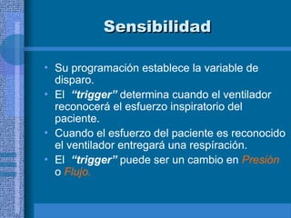 Sensibilidad
Sensibilidad
• Su programación establece la variable de
disparo.
• El “trigger” determina cuando el ventilador
reconocerá el esfuerzo inspiratorio del
paciente.
• Cuando el esfuerzo del paciente es reconocido
el ventilador entregará una respíración.
• El “trigger” puede ser un cambio en Presión
o Flujo.
 