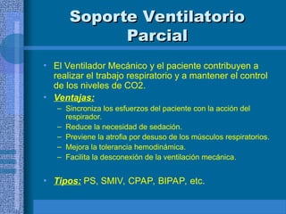Soporte Ventilatorio
Soporte Ventilatorio
Parcial
Parcial
• El Ventilador Mecánico y el paciente contribuyen a
realizar el trabajo respiratorio y a mantener el control
de los niveles de CO2.
• Ventajas:
– Sincroniza los esfuerzos del paciente con la acción del
respirador.
– Reduce la necesidad de sedación.
– Previene la atrofia por desuso de los músculos respiratorios.
– Mejora la tolerancia hemodinámica.
– Facilita la desconexión de la ventilación mecánica.
• Tipos: PS, SMIV, CPAP, BIPAP, etc.
 