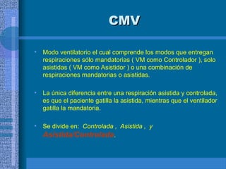 CMV
CMV
• Modo ventilatorio el cual comprende los modos que entregan
respiraciones sólo mandatorias ( VM como Controlador ), solo
asistidas ( VM como Asistidor ) o una combinación de
respiraciones mandatorias o asistidas.
• La única diferencia entre una respiración asistida y controlada,
es que el paciente gatilla la asistida, mientras que el ventilador
gatilla la mandatoria.
• Se divide en: Controlada , Asistida , y
Asistida/Controlada.
 