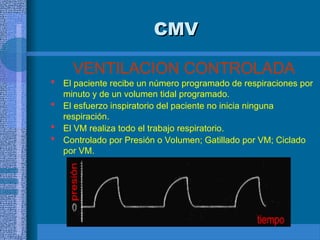 CMV
CMV
VENTILACION CONTROLADA
 El paciente recibe un número programado de respiraciones por
minuto y de un volumen tidal programado.
 El esfuerzo inspiratorio del paciente no inicia ninguna
respiración.
 El VM realiza todo el trabajo respiratorio.
 Controlado por Presión o Volumen; Gatillado por VM; Ciclado
por VM.
 
