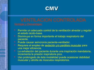CMV
CMV
VENTILACION CONTROLADA
Ventajas y Desventajas:
 Permite un adecuado control de la ventilación alveolar y regular
el estado ácido-base.
 Disminuye en forma importante el trabajo respiratorio del
paciente.
 Puede causar asincronía paciente-ventilador.
 Requiere el empleo de sedación y/o parálisis muscular para
una mejor eficiencia.
 La exhalación del paciente durante una inspiración mandatoria,
incrementa la presión inspiratoria pico.
 Uso prolongado de ésta modalidad puede ocasionar debilidad
muscular y atrofia de músculos respiratorios.
 