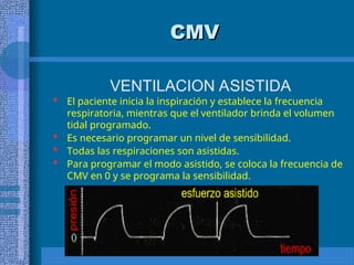 CMV
CMV
VENTILACION ASISTIDA
 El paciente inicia la inspiración y establece la frecuencia
respiratoria, mientras que el ventilador brinda el volumen
tidal programado.
 Es necesario programar un nivel de sensibilidad.
 Todas las respiraciones son asistidas.
 Para programar el modo asistido, se coloca la frecuencia de
CMV en 0 y se programa la sensibilidad.
 