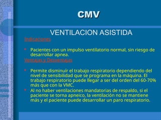 CMV
CMV
VENTILACION ASISTIDA
Indicaciones
 Pacientes con un impulso ventilatorio normal, sin riesgo de
desarrollar apnea.
Ventajas y Desventajas
 Permite disminuír el trabajo respiratorio dependiendo del
nivel de sensibilidad que se programa en la máquina. El
trabajo respiratorio puede llegar a ser del orden del 60-70%
más que con la VMC.
 Al no haber ventilaciones mandatorias de respaldo, si el
paciente se torna apneico, la ventilación no se mantiene
más y el paciente puede desarrollar un paro respiratorio.
 