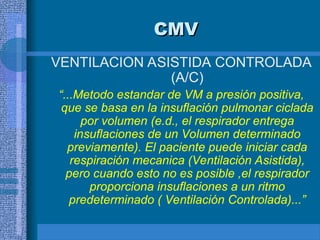 CMV
CMV
VENTILACION ASISTIDA CONTROLADA
(A/C)
“...Metodo estandar de VM a presión positiva,
que se basa en la insuflación pulmonar ciclada
por volumen (e.d., el respirador entrega
insuflaciones de un Volumen determinado
previamente). El paciente puede iniciar cada
respiración mecanica (Ventilación Asistida),
pero cuando esto no es posible ,el respirador
proporciona insuflaciones a un ritmo
predeterminado ( Ventilación Controlada)...”
 