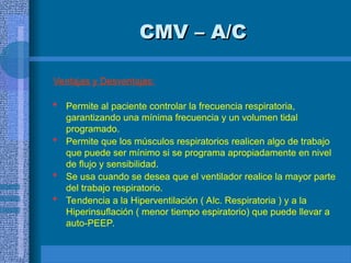 CMV – A/C
CMV – A/C
Ventajas y Desventajas:
 Permite al paciente controlar la frecuencia respiratoria,
garantizando una mínima frecuencia y un volumen tidal
programado.
 Permite que los músculos respiratorios realicen algo de trabajo
que puede ser mínimo si se programa apropiadamente en nivel
de flujo y sensibilidad.
 Se usa cuando se desea que el ventilador realice la mayor parte
del trabajo respiratorio.
 Tendencia a la Hiperventilación ( Alc. Respiratoria ) y a la
Hiperinsuflación ( menor tiempo espiratorio) que puede llevar a
auto-PEEP.
 
