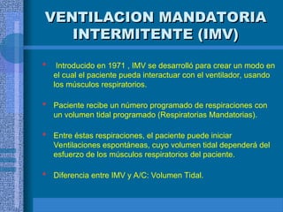 VENTILACION MANDATORIA
VENTILACION MANDATORIA
INTERMITENTE (IMV)
INTERMITENTE (IMV)
 Introducido en 1971 , IMV se desarrolló para crear un modo en
el cual el paciente pueda interactuar con el ventilador, usando
los músculos respiratorios.
 Paciente recibe un número programado de respiraciones con
un volumen tidal programado (Respiratorias Mandatorias).
 Entre éstas respiraciones, el paciente puede iniciar
Ventilaciones espontáneas, cuyo volumen tidal dependerá del
esfuerzo de los músculos respiratorios del paciente.
 Diferencia entre IMV y A/C: Volumen Tidal.
 