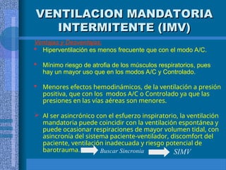 VENTILACION MANDATORIA
VENTILACION MANDATORIA
INTERMITENTE (IMV)
INTERMITENTE (IMV)
Ventajas y Desventajas:
 Hiperventilación es menos frecuente que con el modo A/C.
 Mínimo riesgo de atrofia de los músculos respiratorios, pues
hay un mayor uso que en los modos A/C y Controlado.
 Menores efectos hemodinámicos, de la ventilación a presión
positiva, que con los modos A/C o Controlado ya que las
presiones en las vías aéreas son menores.
 Al ser asincrónico con el esfuerzo inspiratorio, la ventilación
mandatoria puede coincidir con la ventilación espontánea y
puede ocasionar respiraciones de mayor volumen tidal, con
asincronía del sistema paciente-ventilador, discomfort del
paciente, ventilación inadecuada y riesgo potencial de
barotrauma. SIMV
Buscar Sincronia
 