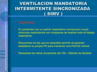 VENTILACION MANDATORIA
VENTILACION MANDATORIA
INTERMITENTE SINCRONIZADA
INTERMITENTE SINCRONIZADA
( SIMV )
( SIMV )
 Indicaciones :
 En pacientes con un patrón respiratorio normal pero cuyos
músculos respiratorios son incapaces de realizar todo el trabajo
respiratorio.
 Situaciones en las que es deseable permitir al paciente
establecer su propia FR para mantener una PaCO2 normal.
 Necesidad de retirar al paciente del VM – Metodo de Destete
 