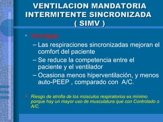 VENTILACION MANDATORIA
VENTILACION MANDATORIA
INTERMITENTE SINCRONIZADA
INTERMITENTE SINCRONIZADA
( SIMV )
( SIMV )
• Ventajas
– Las respiraciones sincronizadas mejoran el
comfort del paciente
– Se reduce la competencia entre el
paciente y el ventilador
– Ocasiona menos hiperventilación, y menos
auto-PEEP , comparado con A/C.
 Riesgo de atrofia de los músculos respiratorios es mínimo
porque hay un mayor uso de musculatura que con Controlado o
A/C.
 