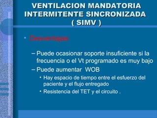 VENTILACION MANDATORIA
VENTILACION MANDATORIA
INTERMITENTE SINCRONIZADA
INTERMITENTE SINCRONIZADA
( SIMV )
( SIMV )
• Desventajas:
– Puede ocasionar soporte insuficiente si la
frecuencia o el Vt programado es muy bajo
– Puede aumentar WOB
• Hay espacio de tiempo entre el esfuerzo del
paciente y el flujo entregado
• Resistencia del TET y el circuito .
 