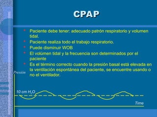 CPAP
CPAP
 Paciente debe tener: adecuado patrón respiratorio y volumen
tidal.
 Paciente realiza todo el trabajo respiratorio.
 Puede disminuir WOB
 El volúmen tidal y la frecuencia son determinados por el
paciente
 Es el término correcto cuando la presión basal está elevada en
la ventilación espontánea del paciente, se encuentre usando o
no el ventilador.
Time
10 cm H2O
Presión
 