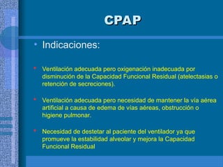 CPAP
CPAP
• Indicaciones:
 Ventilación adecuada pero oxigenación inadecuada por
disminución de la Capacidad Funcional Residual (atelectasias o
retención de secreciones).
 Ventilación adecuada pero necesidad de mantener la vía aérea
artificial a causa de edema de vías aéreas, obstrucción o
higiene pulmonar.
 Necesidad de destetar al paciente del ventilador ya que
promueve la estabilidad alveolar y mejora la Capacidad
Funcional Residual
 