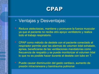 CPAP
CPAP
• Ventajas y Desventajas:
 Reduce atelectasias, mantiene y promueve la fuerza muscular
ya que el paciente no recibe otro apoyo ventilatorio y realiza
todo el trabajo respiratorio.
 CPAP como método de destete con el paciente conectado al
respirador permite usar las alarmas de volumen tidal exhalado,
apnea, beneficiarse de las ventilaciones mandatorias como
frecuencia de respaldo y se puede monitorizar el volumen tidal
lo que no es posible hacer durante el destete con tubo en T.
 Puede causar disminución del gasto cardiaco, aumento de
presión intracraneana y barotrauma pulmonar.
 