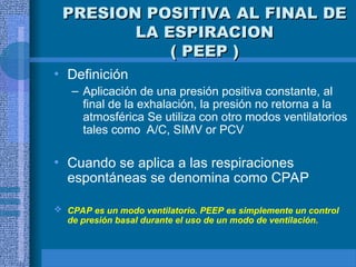 PRESION POSITIVA AL FINAL DE
PRESION POSITIVA AL FINAL DE
LA ESPIRACION
LA ESPIRACION
( PEEP )
( PEEP )
• Definición
– Aplicación de una presión positiva constante, al
final de la exhalación, la presión no retorna a la
atmosférica Se utiliza con otro modos ventilatorios
tales como A/C, SIMV or PCV
• Cuando se aplica a las respiraciones
espontáneas se denomina como CPAP
 CPAP es un modo ventilatorio. PEEP es simplemente un control
de presión basal durante el uso de un modo de ventilación.
 