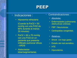 PEEP
PEEP
• Indicaciones :
• Hipoxemia refractaria
(Cuando la PaO2 < 50
mmHg con una FiO2 de
60% durante al menos
30 minutos)
• PaO2 < 60 o 70 mmHg
con una FiO2 en un
paciente que presenta
infiltrado pulmonar difuso
- ARDS
• Atelectasias
lobar/segmentarias.
• Contraindicaciones :
• Absolutas.
• Enfermadades pulmonares
obstructivas crónicas.
• FBP / Neumotorax
• Cardiopatias congénitas.
• Relativas.
• Shock con bajo gasto.
• Estado del mal asmático.
• HTE
• Hipovolemia.
 