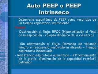 Auto PEEP o PEEP
Auto PEEP o PEEP
Intrinseco
Intrinseco
Desarrollo espontáneo de PEEP como resultado de
un tiempo espiratorio insuficiente.
Causas:
- Obstrucción al flujo: EPOC (Hiperinflación al final
de la espiración – colapso dinámico de la vía aérea)
- Sin obstrucción al flujo: Demanda de volumen
minuto y frecuencia respiratoria elevada – tiempo
espiratorio inadecuado
- Resistencia espiratoria aumentada - estrechamiento
de la glotis, disminución de la capacidad retráctil
pulmonar
 