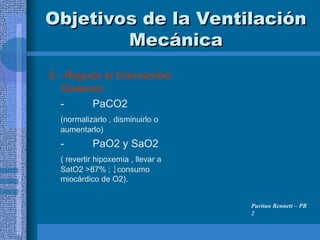 Objetivos de la Ventilación
Objetivos de la Ventilación
Mecánica
Mecánica
2.- Regular el Intercambio
Gaseoso
- PaCO2
(normalizarlo , disminuirlo o
aumentarlo)
- PaO2 y SaO2
( revertir hipoxemia , llevar a
SatO2 >87% ; consumo
miocárdico de O2).
Puritan Bennett – PR
2
 