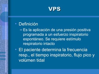 VPS
VPS
• Definición
– Es la aplicación de una presión positiva
programada a un esfuerzo inspiratorio
espontáneo. Se requiere estímulo
respiratorio intacto
• El paciente determina la frecuencia
resp., el tiempo inspiratorio, flujo pico y
volúmen tidal
 