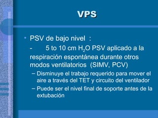 VPS
VPS
• PSV de bajo nivel :
- 5 to 10 cm H2O PSV aplicado a la
respiración espontánea durante otros
modos ventilatorios (SIMV, PCV)
– Disminuye el trabajo requerido para mover el
aire a través del TET y circuito del ventilador
– Puede ser el nivel final de soporte antes de la
extubación
 