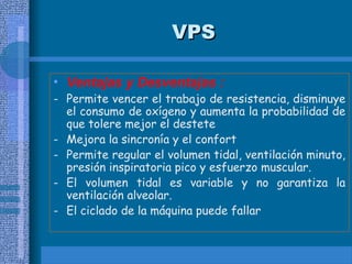 VPS
VPS
• Ventajas y Desventajas :
- Permite vencer el trabajo de resistencia, disminuye
el consumo de oxígeno y aumenta la probabilidad de
que tolere mejor el destete
- Mejora la sincronía y el confort
- Permite regular el volumen tidal, ventilación minuto,
presión inspiratoria pico y esfuerzo muscular.
- El volumen tidal es variable y no garantiza la
ventilación alveolar.
- El ciclado de la máquina puede fallar
 