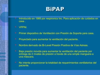 BiPAP
BiPAP
 Introducido en 1989 por respironics Inc. Para aplicación de cuidados en
casa .
 VPPNI.
 Primer dispositivo de Ventilación con Presión de Soporte para casa.
 Proyectado para aumentar la ventilación del paciente.
 Nombre derivado de Bi-Level Presión Positiva de Vías Aéreas.
 Baja presión movida para aumentar la ventilación del paciente por
entrega de 2 niveles de presión a través de una simple manguera a
una máscara.
 No intenta proporcionar la totalidad de requerimientos ventilatorios del
paciente.
 