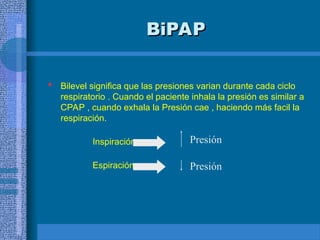 BiPAP
BiPAP
 Bilevel significa que las presiones varian durante cada ciclo
respiratorio . Cuando el paciente inhala la presión es similar a
CPAP , cuando exhala la Presión cae , haciendo más facil la
respiración.
Inspiración
Espiración
Presión
Presión
 