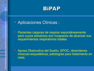 BiPAP
BiPAP
• Aplicaciones Clínicas :
 Pacientes capaces de respirar espontáneamente
pero cuyos esfuerzos son incapaces de alcanzar sus
requerimientos respiratorios totales.
 Apnea Obstructiva del Sueño, EPOC, desórdenes
músculo-esqueléticos; patologías para tratamiento en
casa.
 