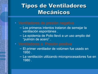 Tipos de Ventiladores
Tipos de Ventiladores
Mecánicos
Mecánicos
• Ventiladores de presión negativa
– Los primeros intentos trataron de semejar la
ventilación espontánea .
– La epidemia de Polio llevó a un uso amplio del
“pulmón de acero” .
• Ventiladores a Presión positiva
– El primer ventilador de volúmen fue usado en
1950 .
– La ventilación utilizando microprocesadores fue en
1980 .
 