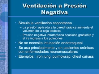 Ventilación a Presión
Ventilación a Presión
Negativa
Negativa
• Simula la ventilación espontánea
– La presión aplicada a la pared torácica aumenta el
volúmen de la caja torácica
– Presión negativa intratorácica ocasiona gradiente y
el ire ingresa a los pulmones
• No se necesita intubación endotraqueal
• Se usa principalmente y en pacientes crónicos
con enfermedades neuromusculares
• Ejemplos: iron lung, pulmowrap, chest cuirass
 