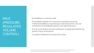 PRVC
(PRESSURE-
REGULATED
VOLUME
CONTROL)
 Se establece un volumne tidal
 El ventilador basado en la mecanica venitlatoria que esta
midiendo establece una presion por cada respiracion y da una
ventilacion controlada por presiòn por cada inspiracon
 Si el vt no se alcanza con esa ventilacion, la sigueinete tendrà una
presiòn mayor a la anterior
 Lo realiza mediante la ecuaciòn de motion
Ventilación mecánica libro del comité de neumonología crítica de la SATI, SATI Sociedad Argentina
de Terapia Intensiva, Editorial: Panamericana, Neumología, Edición 2a ED, 2010, pp 528.
 
