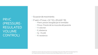 PRVC
(PRESSURE-
REGULATED
VOLUME
CONTROL)
 Ecuacion de movimiento:
 P vent + P musc = [V * E] + [FLUJO * R]
 Pvent: presion otorgado por el ventilador
 Pmusc: Presión de los musculos del paciente
 V: volumen
 E: elastancia
 𝑉𝐸 ∶ FLUJO
 R: resistencia
Ventilación mecánica libro del comité de neumonología crítica de la SATI, SATI Sociedad Argentina
de Terapia Intensiva, Editorial: Panamericana, Neumología, Edición 2a ED, 2010, pp 528.
 