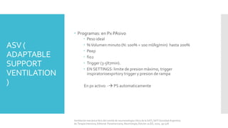 ASV (
ADAPTABLE
SUPPORT
VENTILATION
)
 Programas: en Px PAsivo
 Peso ideal
 %Volumen minuto (N: 100% = 100 ml/kg/min) hasta 200%
 Peep
 fio2
 Trigger (3-5lt7min).
 EN SETTINGS: limite de presion màximo, trigger
inspiratorioexpirtory trigger y presion de rampa
En px activo: - PS automaticamente
Ventilación mecánica libro del comité de neumonología crítica de la SATI, SATI Sociedad Argentina
de Terapia Intensiva, Editorial: Panamericana, Neumología, Edición 2a ED, 2010, pp 528.
 
