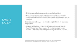 SMART
CARE®
 El sistema se adapta para mantener confort rspirtorio
 Modula la presion aumentando o disminuyendo 2-4 cmH2O
dpendiendo de la informacion que se i gresò del paciente cada 2-5
minutos
Se autoajusta cada 15,30 o 60 minutos depdndiendo de respuesta
del paciente
 Cuando la PSV llega a 5-12 cmH2O dependiendo del tipo de
humidificacion se relizan prueba de ventiacion espontanes
durante 1-2 hr o depdndiendo patrron respirstorio del paciente.
Ventilación mecánica libro del comité de neumonología crítica de la SATI, SATI Sociedad Argentina
de Terapia Intensiva, Editorial: Panamericana, Neumología, Edición 2a ED, 2010, pp 528.
 