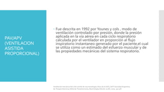 PAV/APV
(VENTILACION
ASISTIDA
PROPORCIONAL)
 Fue descrita en 1992 por Younes y cols , modo de
ventilación controlado por presión, donde la presión
aplicada en la vía aérea en cada ciclo respiratorio
calculada por el ventilador en proporción al flujo
inspiratorio instantaneo generado por el paciente,el cual
se utiliza como un estimado del esfuerzo muscular y de
las propiedades mecánicas del sistema respiratorio.
Ventilación mecánica libro del comité de neumonología crítica de la SATI, SATI Sociedad Argentina
de Terapia Intensiva, Editorial: Panamericana, Neumología, Edición 2a ED, 2010, pp 528.
 