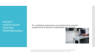 PAV/APV
(VENTILACION
ASISTIDA
PROPORCIONAL)
 EL ventilador proporciona una asistencia en presión
proporcional al esfuerzo instantáneo del paciente.
Ventilación mecánica libro del comité de neumonología crítica de la SATI, SATI Sociedad Argentina
de Terapia Intensiva, Editorial: Panamericana, Neumología, Edición 2a ED, 2010, pp 528.
 