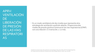 APRV:
VENTILACIÓN
DE
LIBERACIÓN
DE PRESIÓN
DE LASVÍAS
RESPIRATORI
AS
 Es un modo ventilatorio de dos niveles que representa otra
estrategia de ventilación a pulmón abierto. Proporciona dos
niveles de presión positiva continua en las vías respiratorias (CPAP)
con una relación I: E inversa de 2: 1 o más.
Ventilación mecánica libro del comité de neumonología crítica de la SATI, SATI Sociedad Argentina
de Terapia Intensiva, Editorial: Panamericana, Neumología, Edición 2a ED, 2010, pp 528.
 