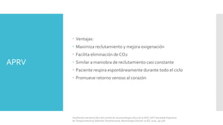 APRV
 Ventajas:
 Maximiza reclutamiento y mejora oxigenación
 Facilita eliminación de CO2
 Similar a maniobra de reclutamiento casi constante
 Paciente respira espontáneamente durante todo el ciclo
 Promueve retorno venoso al corazón
Ventilación mecánica libro del comité de neumonología crítica de la SATI, SATI Sociedad Argentina
de Terapia Intensiva, Editorial: Panamericana, Neumología, Edición 2a ED, 2010, pp 528.
 