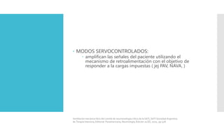  MODOS SERVOCONTROLADOS:
 amplifican las señales del paciente utilizando el
mecanismo de retroalimentación con el objetivo de
responder a la cargas impuestas ( jej PAV, NAVA, )
Ventilación mecánica libro del comité de neumonología crítica de la SATI, SATI Sociedad Argentina
de Terapia Intensiva, Editorial: Panamericana, Neumología, Edición 2a ED, 2010, pp 528.
 