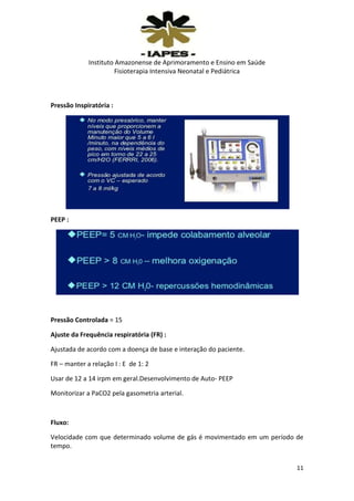 Instituto Amazonense de Aprimoramento e Ensino em Saúde
Fisioterapia Intensiva Neonatal e Pediátrica

Pressão Inspiratória :

PEEP :

Pressão Controlada = 15
Ajuste da Frequência respiratória (FR) :
Ajustada de acordo com a doença de base e interação do paciente.
FR – manter a relação I : E de 1: 2
Usar de 12 a 14 irpm em geral.Desenvolvimento de Auto- PEEP
Monitorizar a PaCO2 pela gasometria arterial.

Fluxo:
Velocidade com que determinado volume de gás é movimentado em um período de
tempo.
11

 