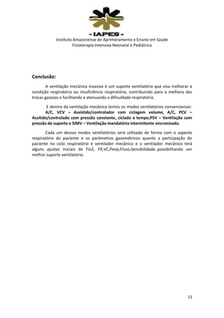 Instituto Amazonense de Aprimoramento e Ensino em Saúde
Fisioterapia Intensiva Neonatal e Pediátrica

Conclusão:
A ventilação mecânica invasiva é um suporte ventilatório que visa melhorar a
condição respiratória ou insuficiência respiratória, contribuindo para a melhora das
trocas gasosas e facilitando e atenuando a dificuldade respiratória.
E dentro da ventilação mecânica temos os modos ventilatórios convencionais:
A/C, VCV – Assistido/controlador com ciclagem volume, A/C, PCV –
Assitido/controlado com pressão constante, ciclado a tempo,PSV – Ventilação com
pressão de suporte e SIMV – Ventilação mandatória intermitente sincronizada.
Cada um desses modos ventilatórios será utilizado de forma com o aspecto
respiratório do paciente e os parâmetros gasométricos quanto a participação do
paciente no ciclo respiratório e ventilador mecânico e o ventilador mecânico terá
alguns ajustes iniciais de Fio2, FR,VC,Peep,Fluxo,Sensibilidade..possibilitando um
melhor suporte ventilatório.

13

 