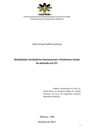 Instituto Amazonense de Aprimoramento e Ensino em Saúde
Fisioterapia Intensiva Neonatal e Pediátrica

Valéria Serejo Cunha Cavalcante

Modalidades Ventilatórias Convencionais e Parâmetros iniciais
de admissão em UTI.

Trabalho apresentado ao Prof. Dr.
Daniel Xavier, da disciplina Estágio em Terapia
Intensiva, do Curso de Fisioterapia Intensiva
Neonatal e Pediátrica.

Manaus – AM
Outubro de 2013.
2

 