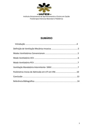 Instituto Amazonense de Aprimoramento e Ensino em Saúde
Fisioterapia Intensiva Neonatal e Pediátrica

SUMÁRIO
Introdução .............................................................................................4
Definição de Ventilação Mecânica Invasiva ................................................5
Modos Ventilatórios Convencionais ...........................................................5
Modo Ventilatório VCV ...............................................................................6
Modo Ventilatório PCV ...............................................................................7
Ventilação Mandatória Intermitente- SIMV................................................7
Parâmetros Inicias de Admissão em UTI em VM.......................................10
Conclusão ..................................................................................................13
Referência Bibliográfica .............................................................................14

3

 