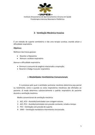 Instituto Amazonense de Aprimoramento e Ensino em Saúde
Fisioterapia Intensiva Neonatal e Pediátrica

2- Ventilação Mecânica Invasiva

É um método de suporte ventilatório e não uma terapia curativa, visando aliviar a
dificuldade respiratória.
Objetivos:
Melhorar das trocas gasosas:
Reverter a Hipoxemia
Atenuar a acidose respiratória
Atenuar a dificuldade respiratória:
Diminuir o consumo de oxigênio relacionado a respiração;
Reverter à fadiga muscular respiratória

3- Modalidades Ventilatórias Convencionais

É o processo pelo qual o ventilador pulmonar mecânico determina,seja parcial
ou totalmente, como e quando os ciclos respiratórios mecânicos são ofertados ao
paciente. O modo determina substancialmente o padrão respiratório do paciente
durante a ventilação mecânica.
Modos convencionais de ventilação mecânica:
1234-

A/C, VCV – Assistido/controlador com ciclagem volume.
A/C, PCV – Assitido/controlado com pressão constante, ciclado a tempo.
PSV – Ventilação com pressão de suporte.
SIMV – Ventilação mandatória intermitente sincronizada.

5

 